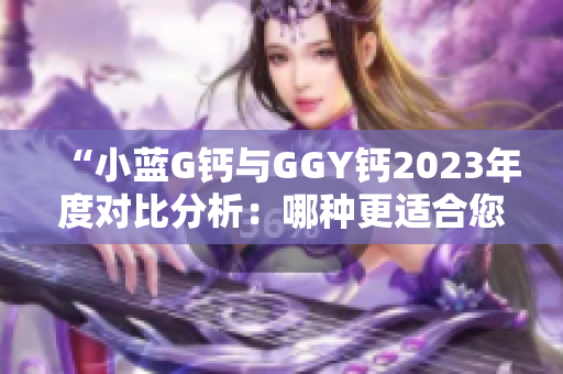 “小蓝G钙与GGY钙2023年度对比分析：哪种更适合您？”