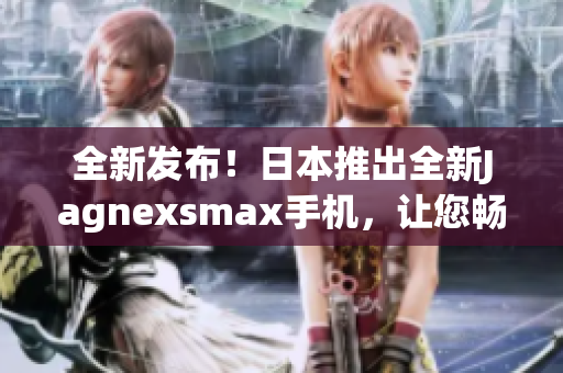 全新发布！日本推出全新Jagnexsmax手机，让您畅享卓越性能与精湛设计