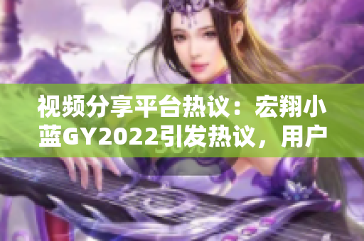 视频分享平台热议：宏翔小蓝GY2022引发热议，用户评价大PK!