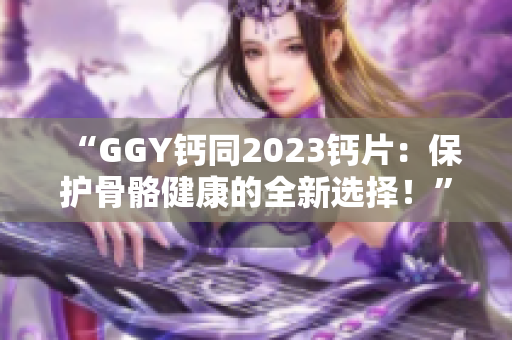 “GGY钙同2023钙片：保护骨骼健康的全新选择！”