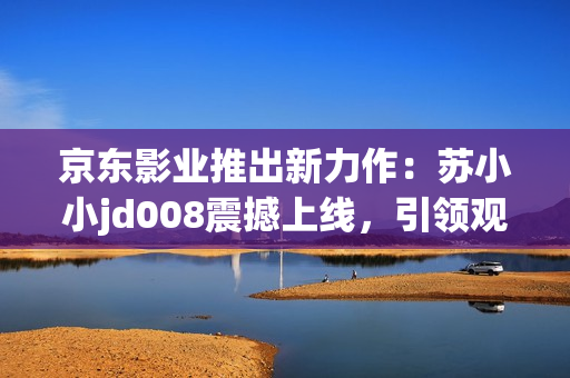 京东影业推出新力作：苏小小jd008震撼上线，引领观影新潮流