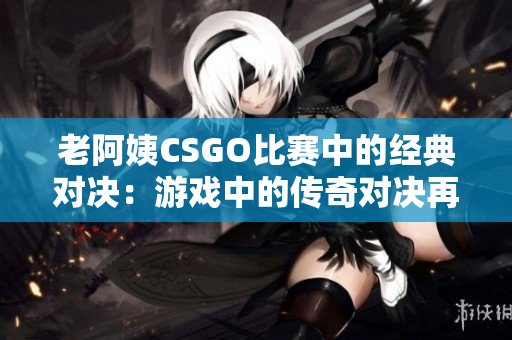 老阿姨CSGO比赛中的经典对决：游戏中的传奇对决再现