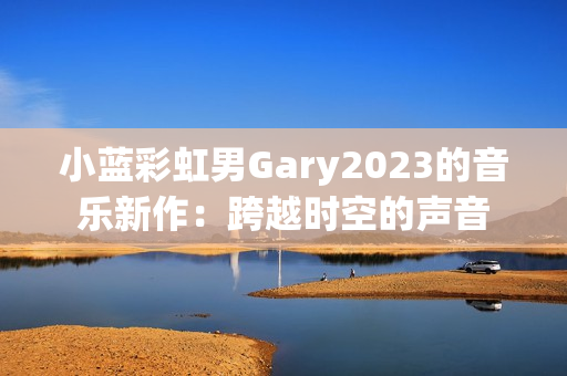 小蓝彩虹男Gary2023的音乐新作：跨越时空的声音