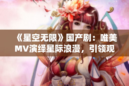 《星空无限》国产剧：唯美MV演绎星际浪漫，引领观众走进未知宇宙之门