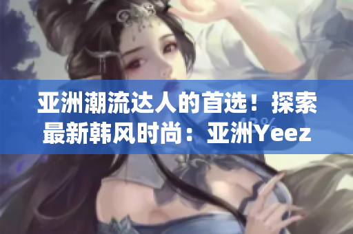 亚洲潮流达人的首选！探索最新韩风时尚：亚洲Yeezy官方网站全新推出