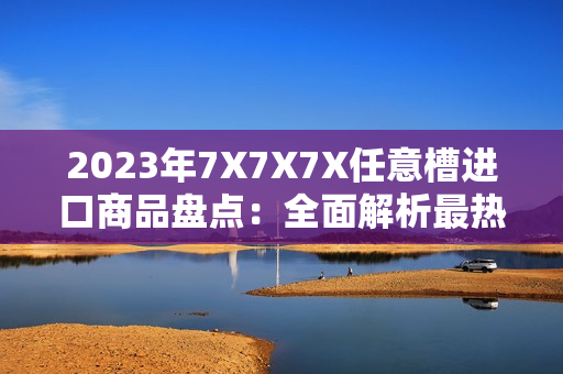 2023年7X7X7X任意槽进口商品盘点：全面解析最热门进口产品和市场趋势