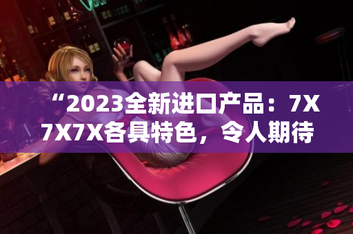 “2023全新进口产品：7X7X7X各具特色，令人期待！”