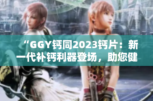 “GGY钙同2023钙片：新一代补钙利器登场，助您健康骨骼更强壮！”