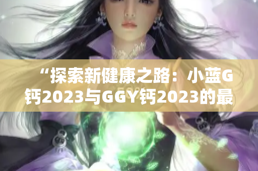 “探索新健康之路：小蓝G钙2023与GGY钙2023的最新比较”