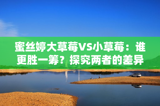 蜜丝婷大草莓VS小草莓：谁更胜一筹？探究两者的差异与优劣