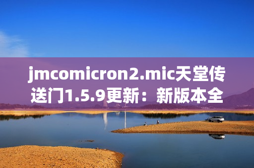 jmcomicron2.mic天堂传送门1.5.9更新：新版本全面升级，体验更加流畅