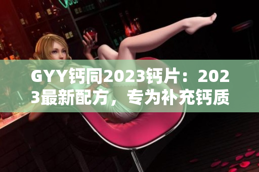 GYY钙同2023钙片：2023最新配方，专为补充钙质而设计