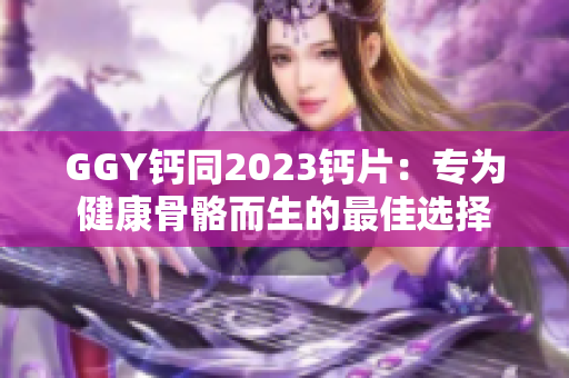 GGY钙同2023钙片：专为健康骨骼而生的最佳选择