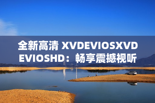 全新高清 XVDEVIOSXVDEVIOSHD：畅享震撼视听体验