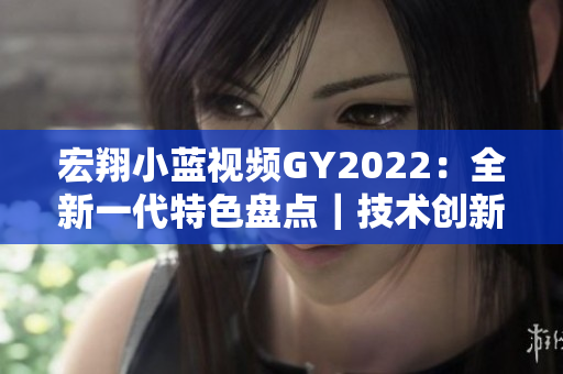 宏翔小蓝视频GY2022：全新一代特色盘点｜技术创新与智能升级详解