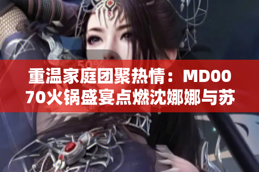 重温家庭团聚热情：MD0070火锅盛宴点燃沈娜娜与苏清歌的情感故事