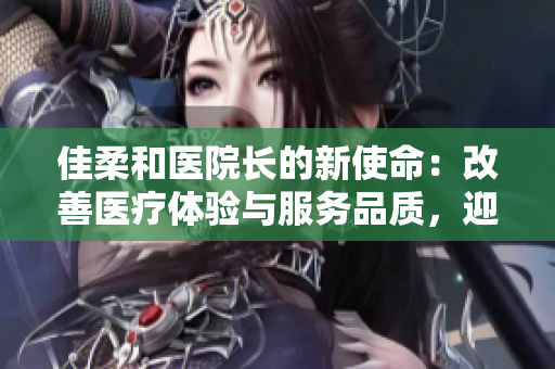 佳柔和医院长的新使命：改善医疗体验与服务品质，迎接健康未来