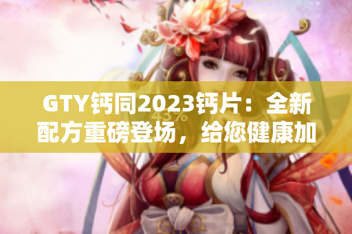 GTY钙同2023钙片：全新配方重磅登场，给您健康加倍保障！