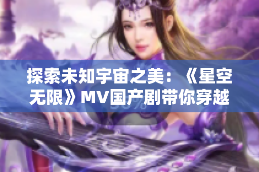 探索未知宇宙之美：《星空无限》MV国产剧带你穿越星际奇观