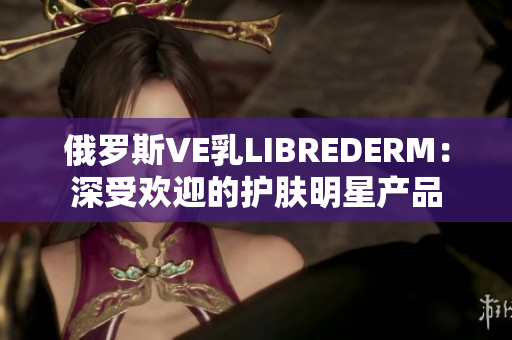 俄罗斯VE乳LIBREDERM：深受欢迎的护肤明星产品