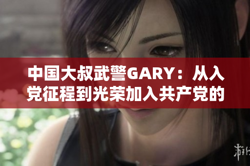 中国大叔武警GARY：从入党征程到光荣加入共产党的感人故事