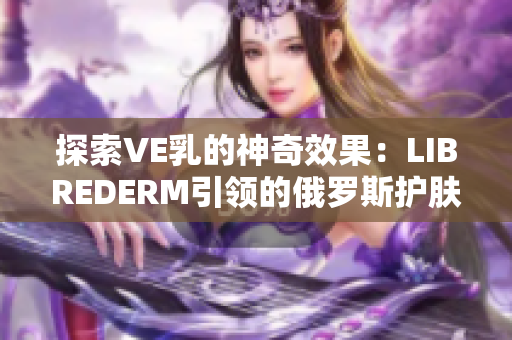 探索VE乳的神奇效果：LIBREDERM引领的俄罗斯护肤革命