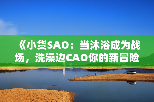 《小货SAO：当沐浴成为战场，洗澡边CAO你的新冒险》