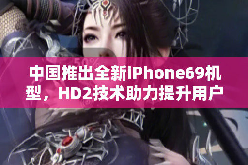 中国推出全新iPhone69机型，HD2技术助力提升用户体验和成熟度