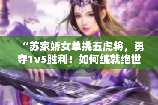 “苏家娇女单挑五虎将，勇夺1v5胜利！如何练就绝世武艺？”