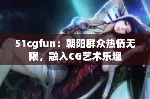 51cgfun：朝阳群众热情无限，融入CG艺术乐趣