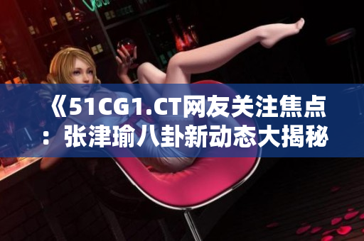 《51CG1.CT网友关注焦点：张津瑜八卦新动态大揭秘！》