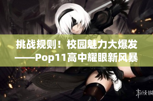 挑战规则！校园魅力大爆发——Pop11高中耀眼新风暴