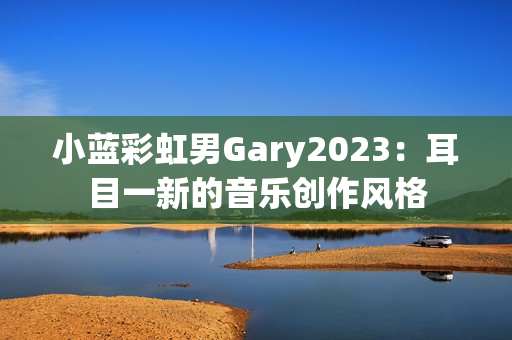 小蓝彩虹男Gary2023：耳目一新的音乐创作风格