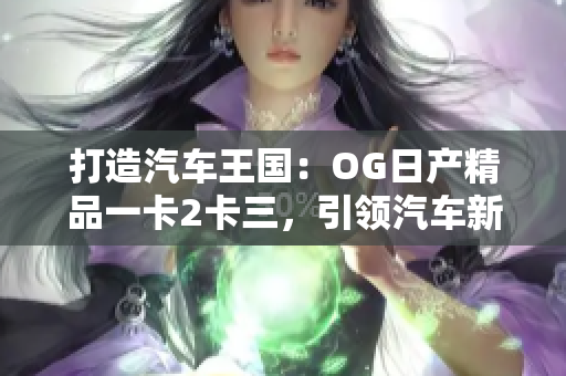 打造汽车王国：OG日产精品一卡2卡三，引领汽车新风潮