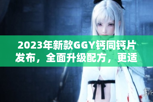 2023年新款GGY钙同钙片发布，全面升级配方，更适合吸收