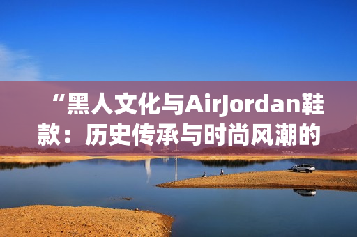 “黑人文化与AirJordan鞋款：历史传承与时尚风潮的完美结合！”