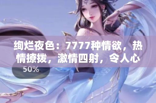 绚烂夜色：7777种情欲，热情撩拨，激情四射，令人心跳加速的综合色情盛宴！