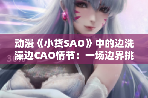 动漫《小货SAO》中的边洗澡边CAO情节：一场边界挑战