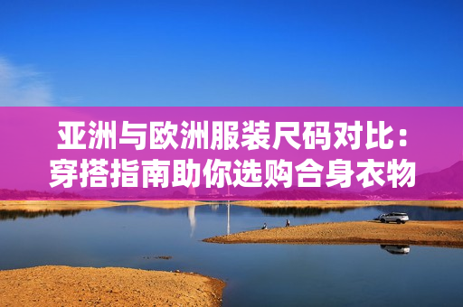 亚洲与欧洲服装尺码对比：穿搭指南助你选购合身衣物