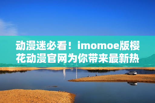 动漫迷必看！imomoe版樱花动漫官网为你带来最新热门动画