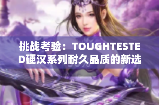 挑战考验：TOUGHTESTED硬汉系列耐久品质的新选择