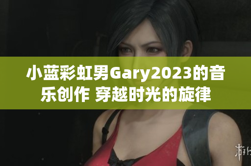 小蓝彩虹男Gary2023的音乐创作 穿越时光的旋律