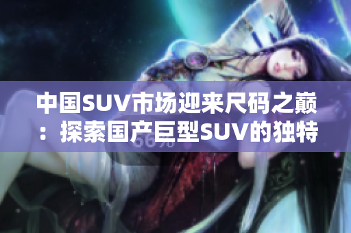 中国SUV市场迎来尺码之巅：探索国产巨型SUV的独特风采