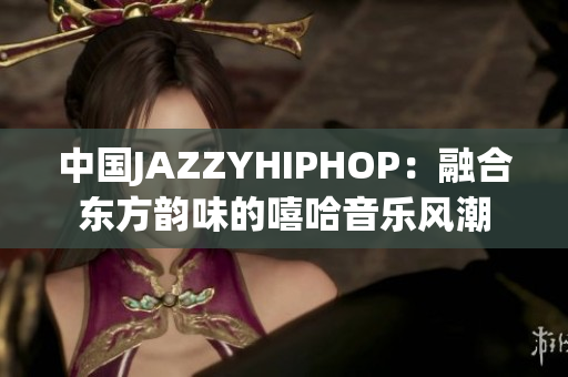 中国JAZZYHIPHOP：融合东方韵味的嘻哈音乐风潮