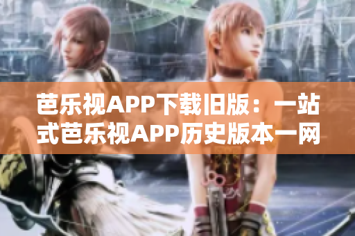 芭乐视APP下载旧版：一站式芭乐视APP历史版本一网打尽