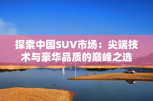 探索中国SUV市场：尖端技术与豪华品质的巅峰之选