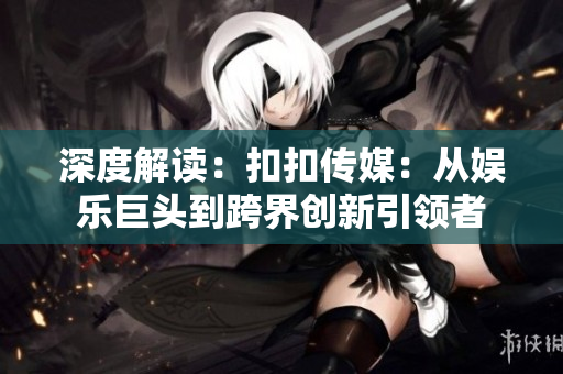 深度解读：扣扣传媒：从娱乐巨头到跨界创新引领者