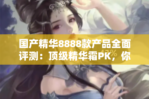 国产精华8888款产品全面评测：顶级精华霜PK，你的肌肤最适合哪一款？