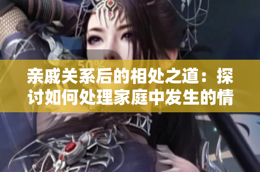 亲戚关系后的相处之道：探讨如何处理家庭中发生的情感变化