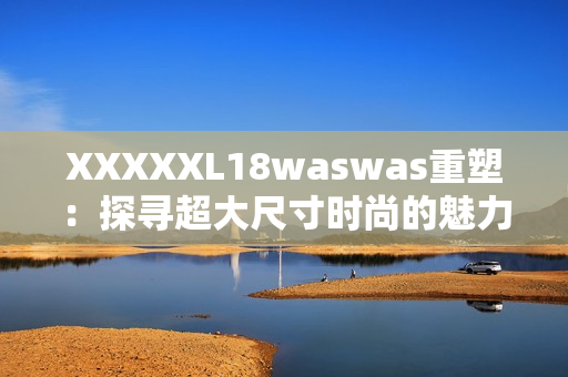 XXXXXL18waswas重塑：探寻超大尺寸时尚的魅力